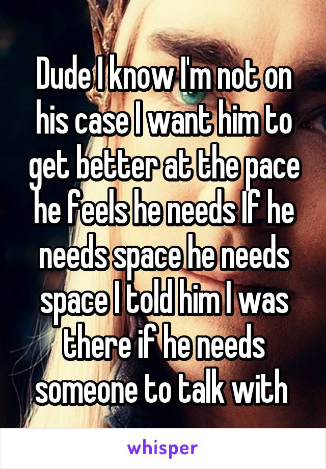 Dude I know I'm not on his case I want him to get better at the pace he feels he needs If he needs space he needs space I told him I was there if he needs someone to talk with 