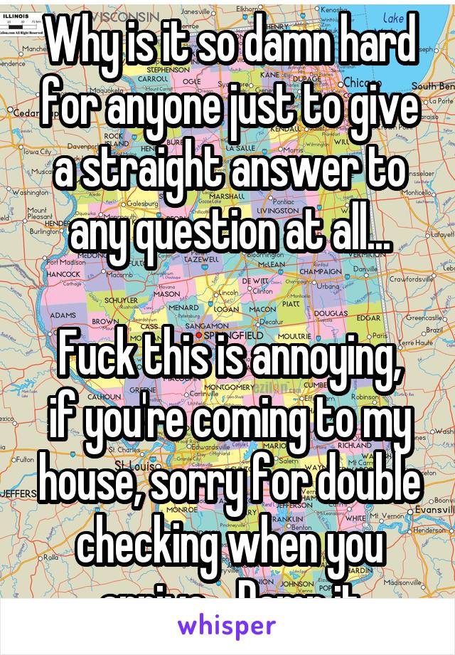 Why is it so damn hard for anyone just to give a straight answer to any question at all...

Fuck this is annoying, if you're coming to my house, sorry for double checking when you arrive... Damn it