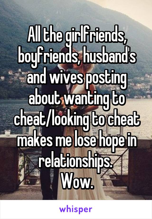 All the girlfriends, boyfriends, husband's and wives posting about wanting to cheat/looking to cheat makes me lose hope in relationships. 
Wow.