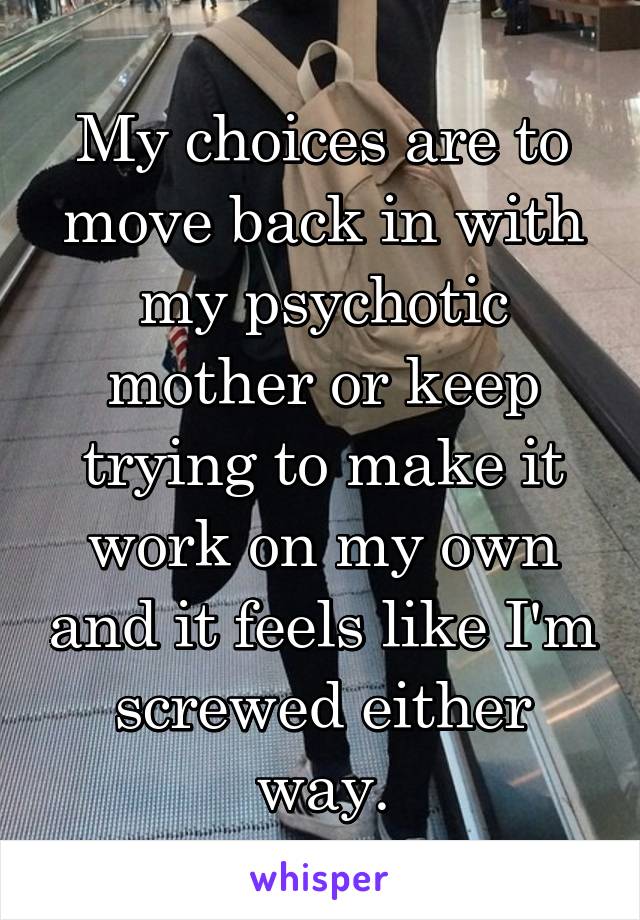 My choices are to move back in with my psychotic mother or keep trying to make it work on my own and it feels like I'm screwed either way.