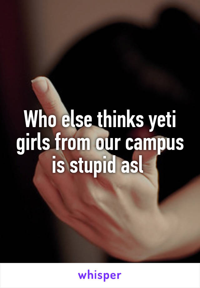 Who else thinks yeti girls from our campus is stupid asl 
