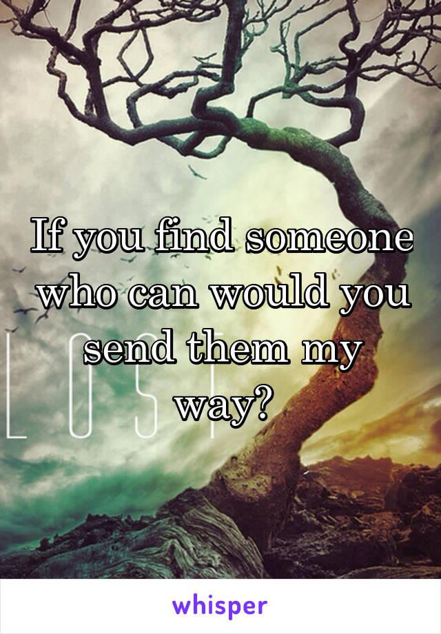If you find someone who can would you send them my way?