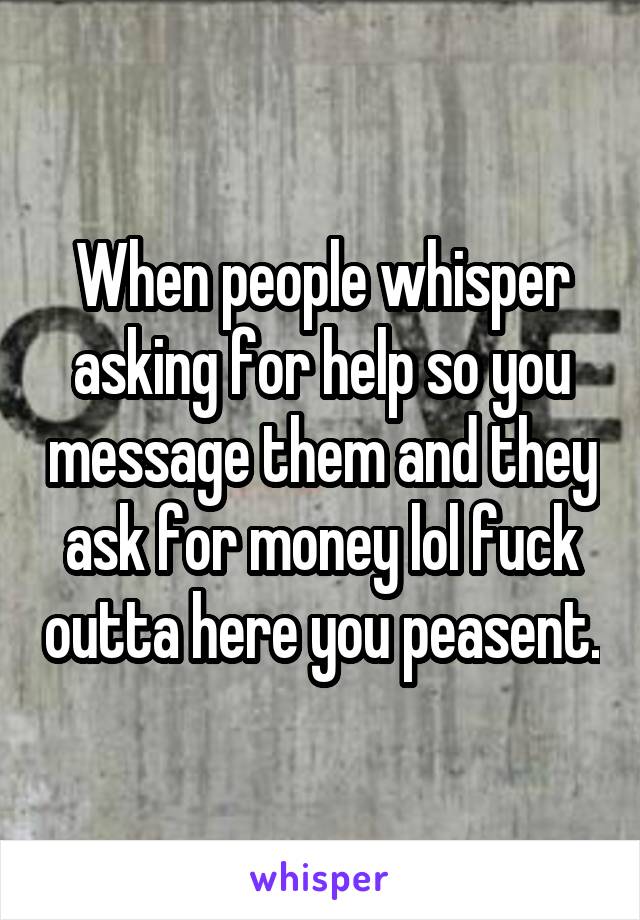 When people whisper asking for help so you message them and they ask for money lol fuck outta here you peasent.