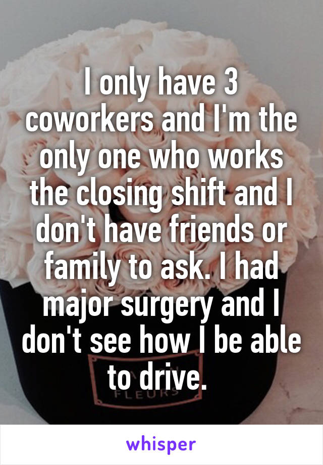 I only have 3 coworkers and I'm the only one who works the closing shift and I don't have friends or family to ask. I had major surgery and I don't see how I be able to drive. 