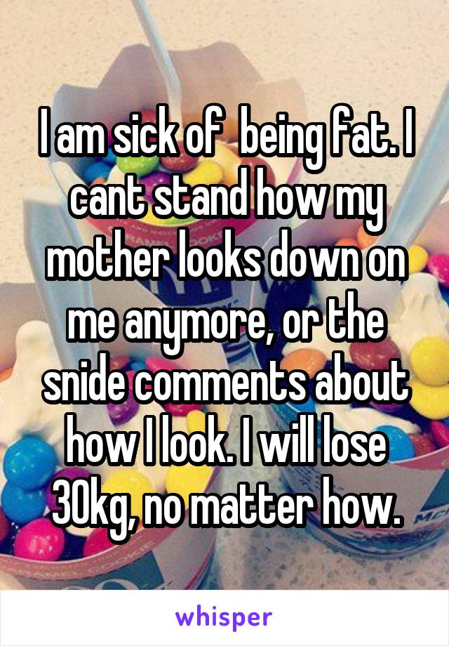 I am sick of  being fat. I cant stand how my mother looks down on me anymore, or the snide comments about how I look. I will lose 30kg, no matter how.