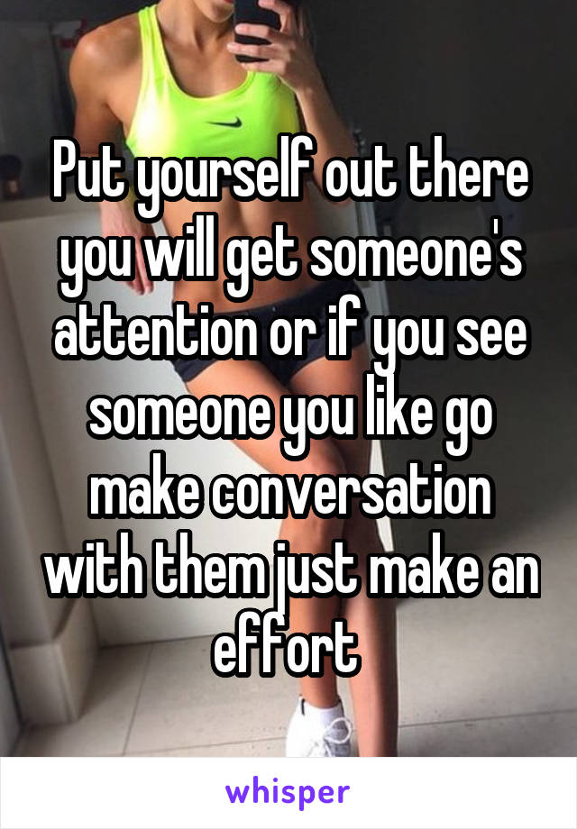 Put yourself out there you will get someone's attention or if you see someone you like go make conversation with them just make an effort 