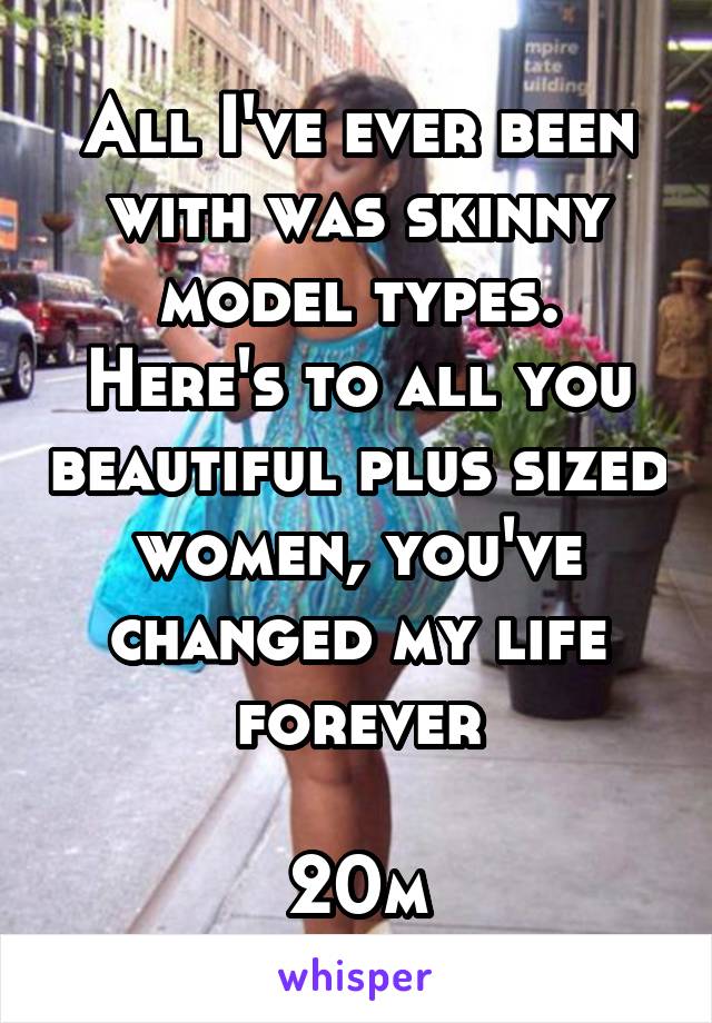 All I've ever been with was skinny model types.
Here's to all you beautiful plus sized women, you've changed my life forever

20m