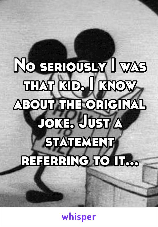 No seriously I was that kid. I know about the original joke. Just a statement referring to it...