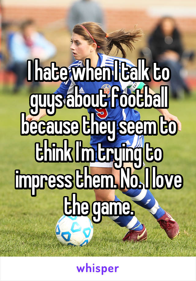 I hate when I talk to guys about football because they seem to think I'm trying to impress them. No. I love the game.
