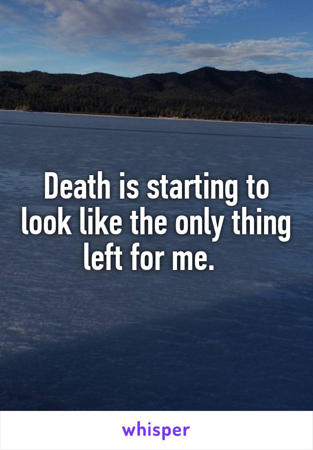 Death is starting to look like the only thing left for me.  