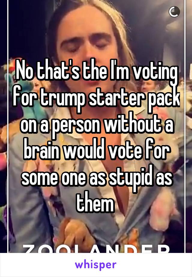 No that's the I'm voting for trump starter pack on a person without a brain would vote for some one as stupid as them 