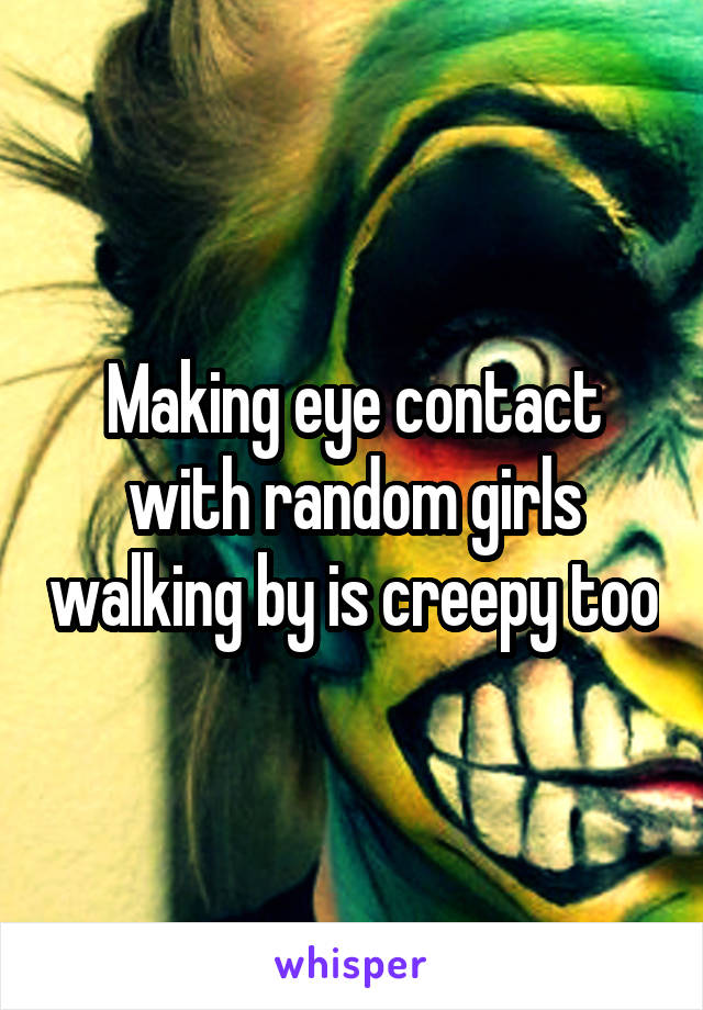 Making eye contact with random girls walking by is creepy too