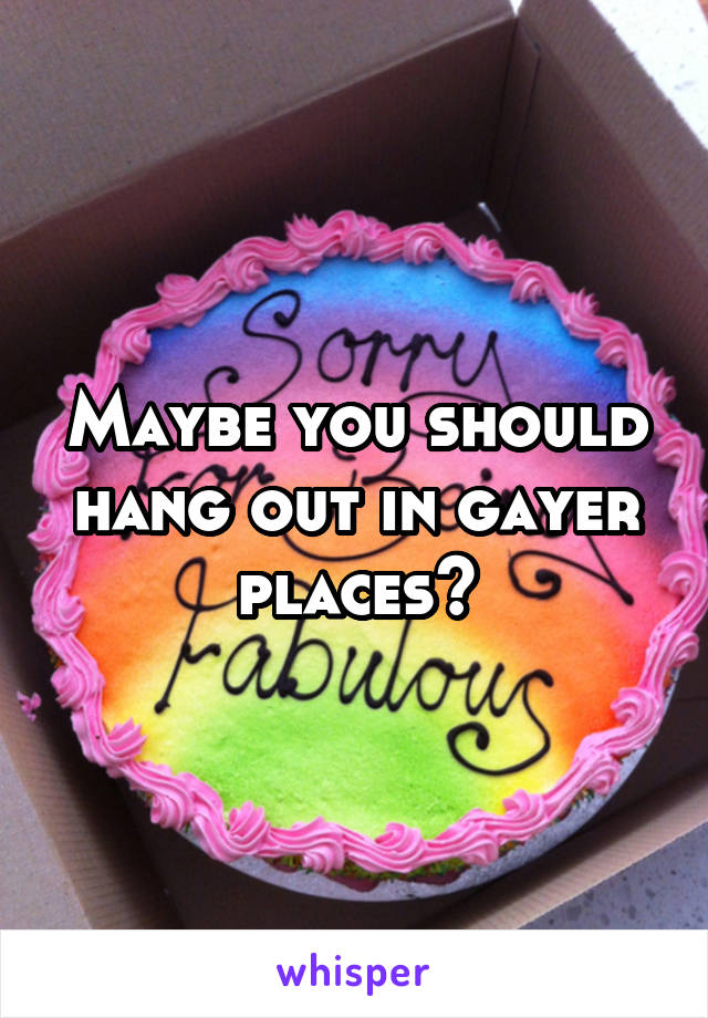 Maybe you should hang out in gayer places?