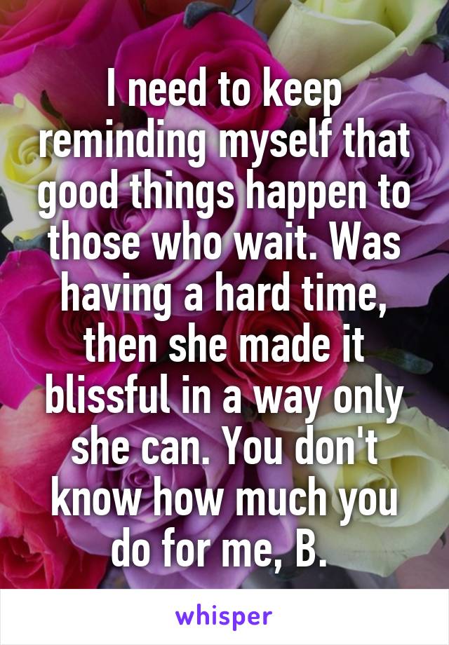 I need to keep reminding myself that good things happen to those who wait. Was having a hard time, then she made it blissful in a way only she can. You don't know how much you do for me, B. 