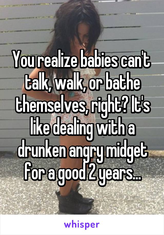 You realize babies can't  talk, walk, or bathe themselves, right? It's like dealing with a drunken angry midget for a good 2 years...
