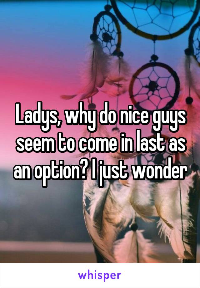 Ladys, why do nice guys seem to come in last as an option? I just wonder