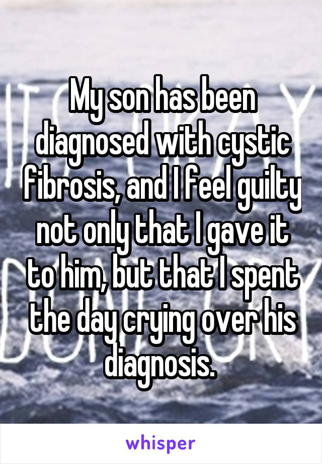 My son has been diagnosed with cystic fibrosis, and I feel guilty not only that I gave it to him, but that I spent the day crying over his diagnosis. 