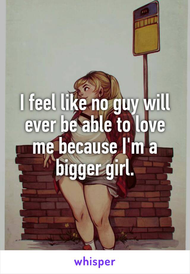 I feel like no guy will ever be able to love me because I'm a bigger girl.