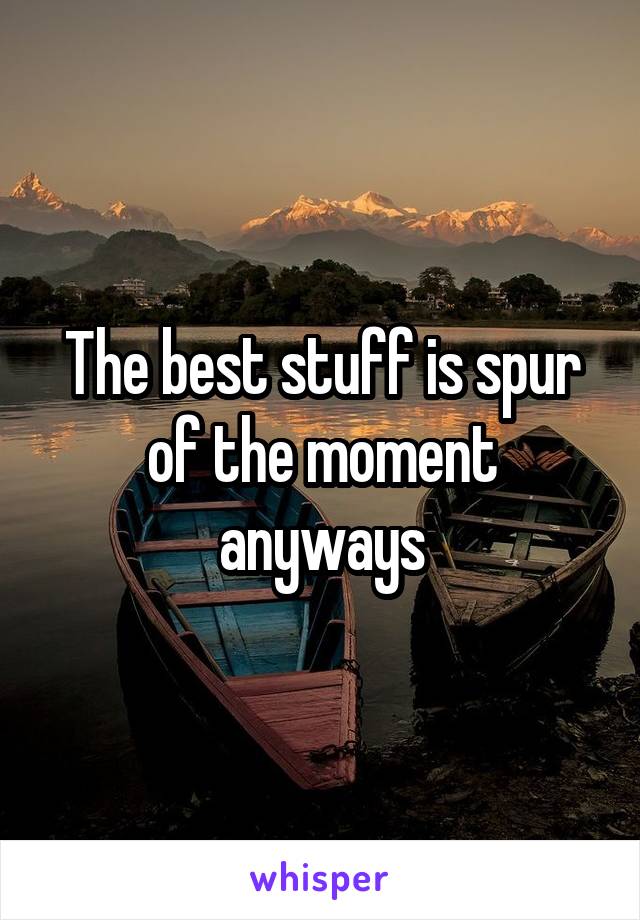 The best stuff is spur of the moment anyways