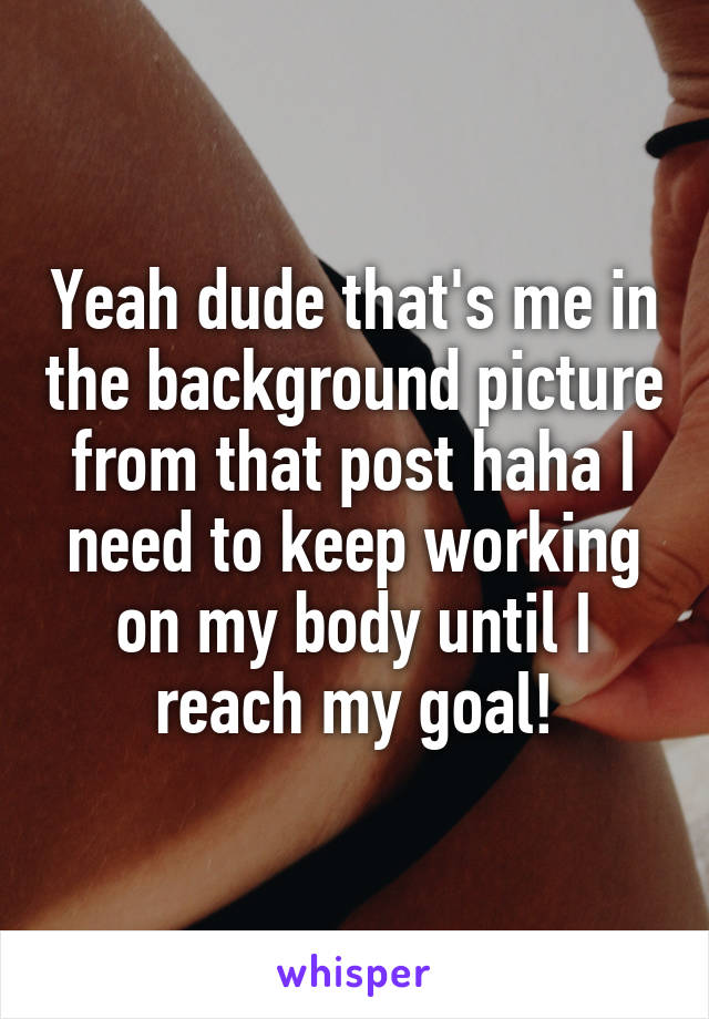 Yeah dude that's me in the background picture from that post haha I need to keep working on my body until I reach my goal!