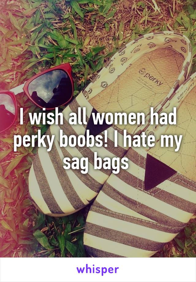I wish all women had perky boobs! I hate my sag bags 