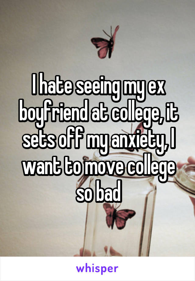 I hate seeing my ex boyfriend at college, it sets off my anxiety, I want to move college so bad