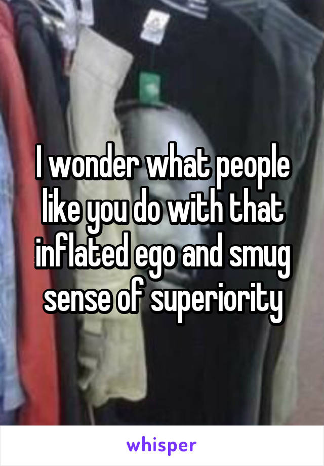 I wonder what people like you do with that inflated ego and smug sense of superiority