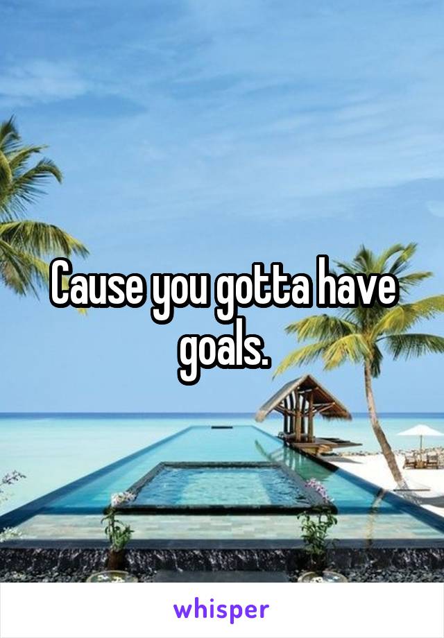 Cause you gotta have goals.