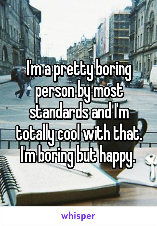 I'm a pretty boring person by most standards and I'm totally cool with that. I'm boring but happy. 