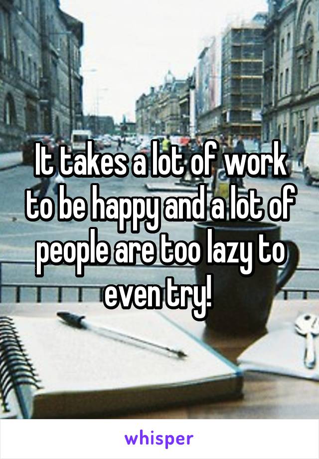 It takes a lot of work to be happy and a lot of people are too lazy to even try! 