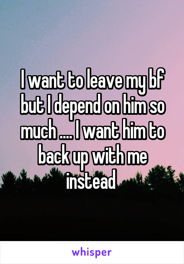 I want to leave my bf but I depend on him so much .... I want him to back up with me instead 