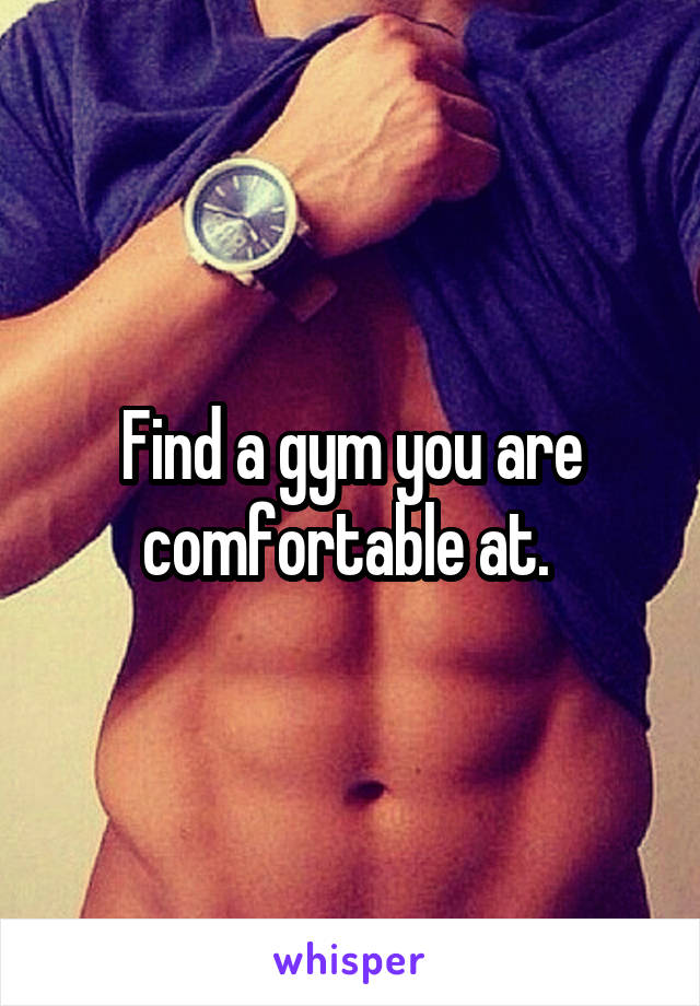 Find a gym you are comfortable at. 