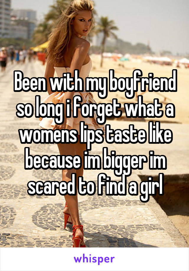 Been with my boyfriend so long i forget what a womens lips taste like because im bigger im scared to find a girl