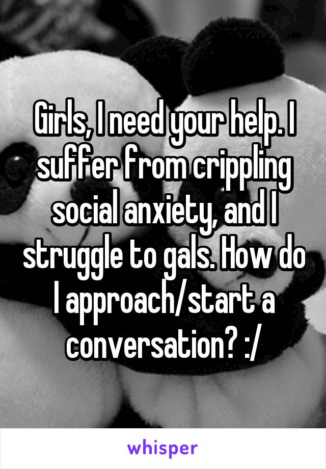 Girls, I need your help. I suffer from crippling social anxiety, and I struggle to gals. How do I approach/start a conversation? :/