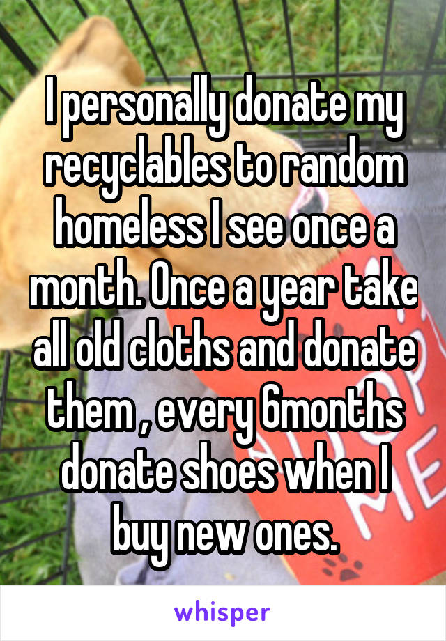 I personally donate my recyclables to random homeless I see once a month. Once a year take all old cloths and donate them , every 6months donate shoes when I buy new ones.
