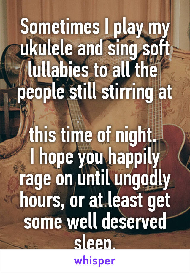 Sometimes I play my ukulele and sing soft lullabies to all the 
people still stirring at 
this time of night. 
I hope you happily rage on until ungodly hours, or at least get some well deserved sleep.