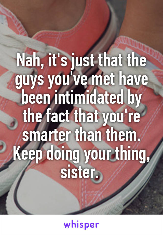 Nah, it's just that the guys you've met have been intimidated by the fact that you're smarter than them. Keep doing your thing, sister. 