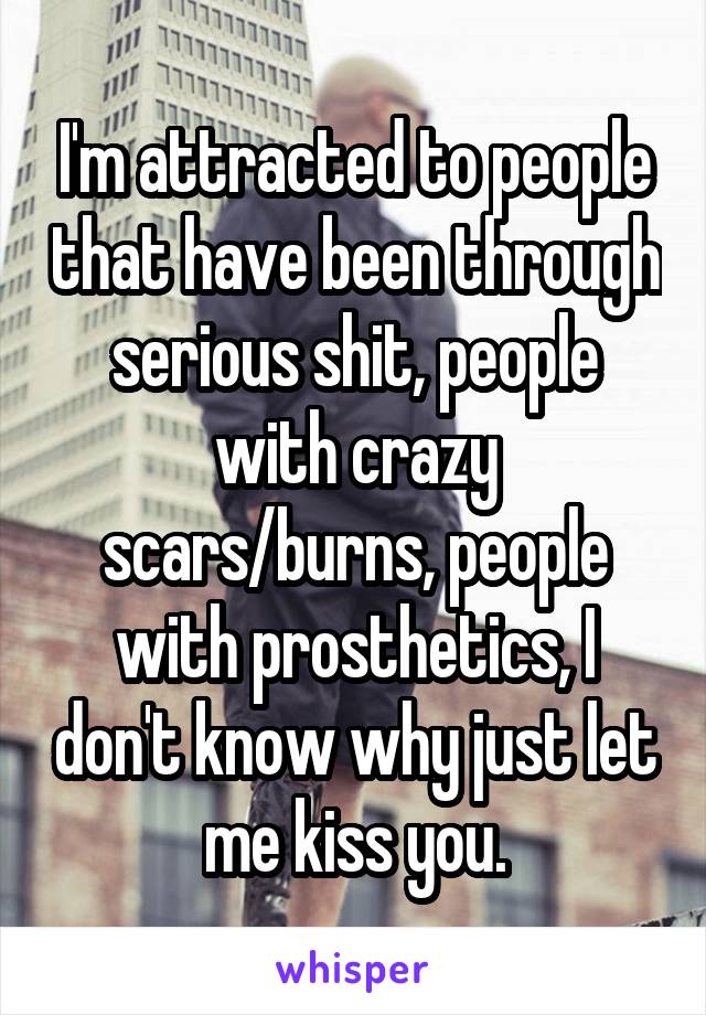I'm attracted to people that have been through serious shit, people with crazy scars/burns, people with prosthetics, I don't know why just let me kiss you.