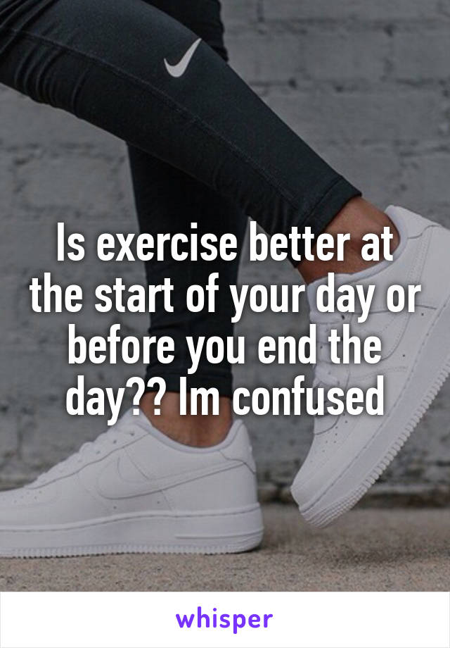 Is exercise better at the start of your day or before you end the day?? Im confused