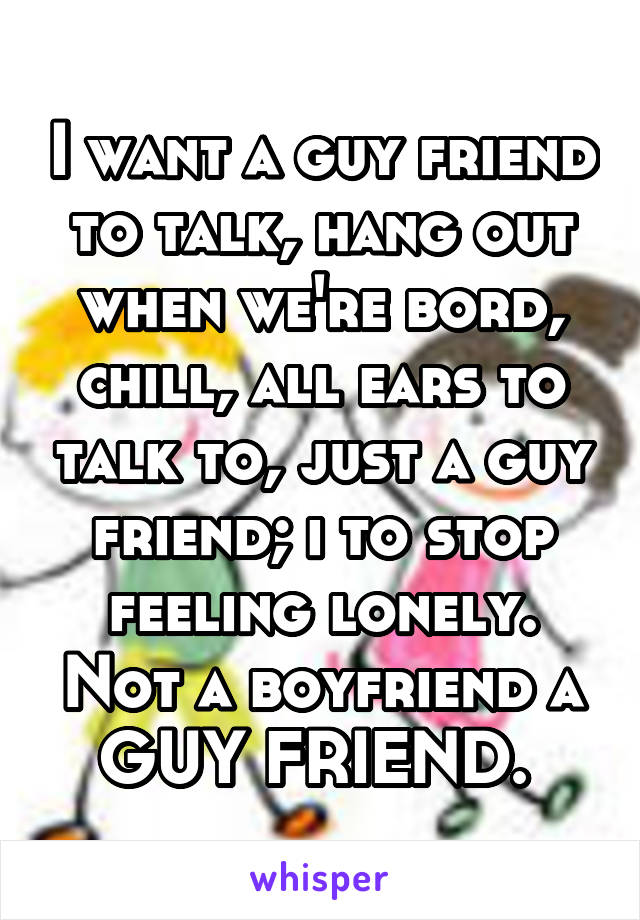 I want a guy friend to talk, hang out when we're bord, chill, all ears to talk to, just a guy friend; i to stop feeling lonely. Not a boyfriend a GUY FRIEND. 
