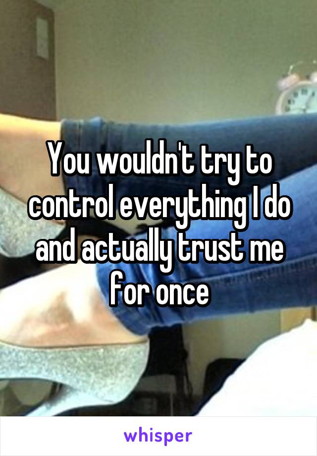 You wouldn't try to control everything I do and actually trust me for once