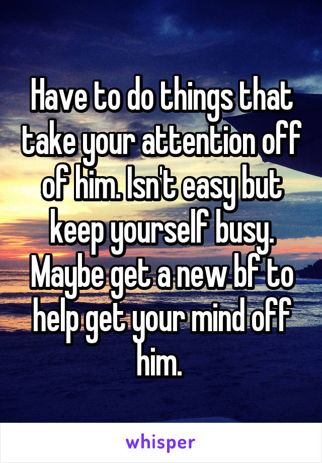 Have to do things that take your attention off of him. Isn't easy but keep yourself busy. Maybe get a new bf to help get your mind off him. 
