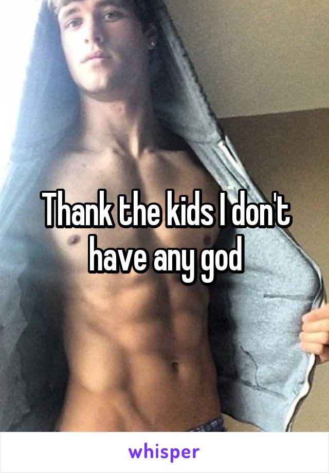 Thank the kids I don't have any god