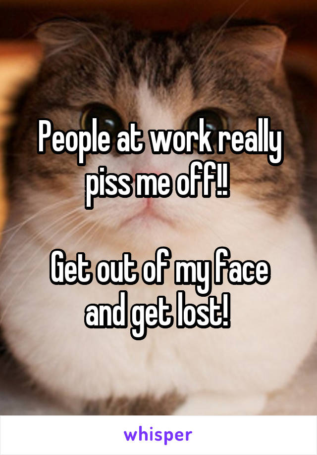 People at work really piss me off!! 

Get out of my face and get lost! 