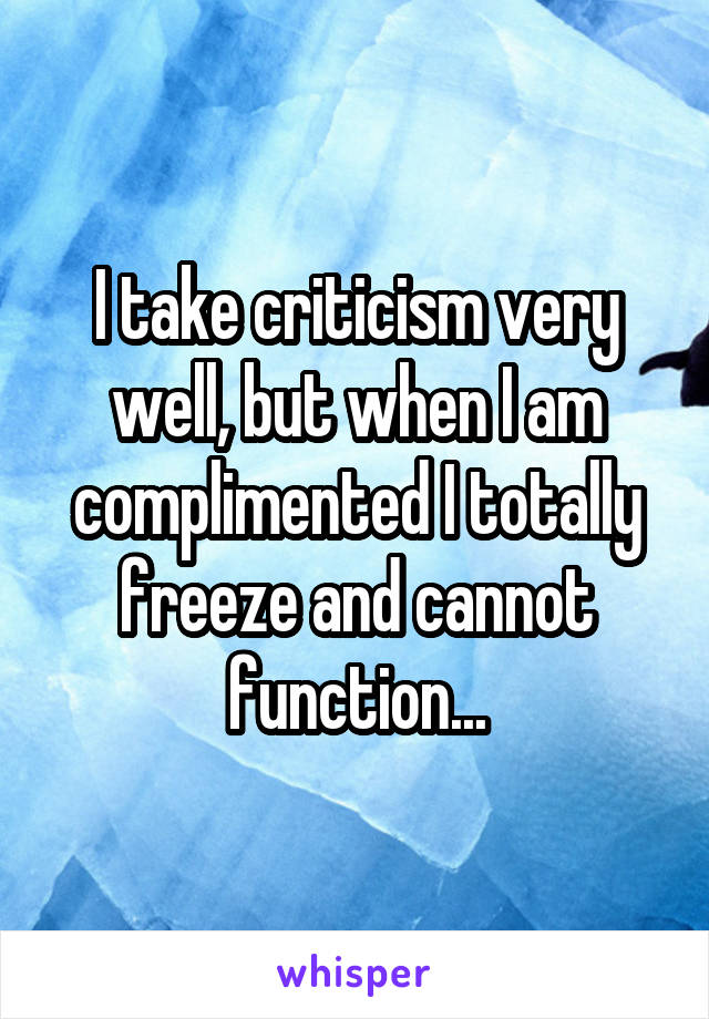 I take criticism very well, but when I am complimented I totally freeze and cannot function...