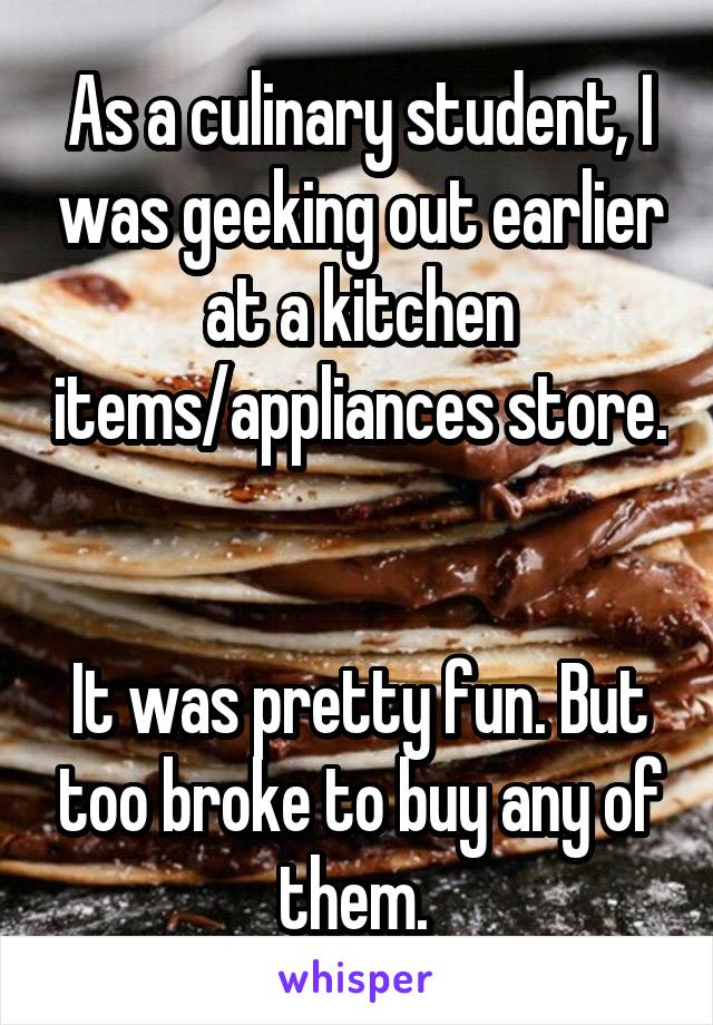 As a culinary student, I was geeking out earlier at a kitchen items/appliances store. 

It was pretty fun. But too broke to buy any of them. 