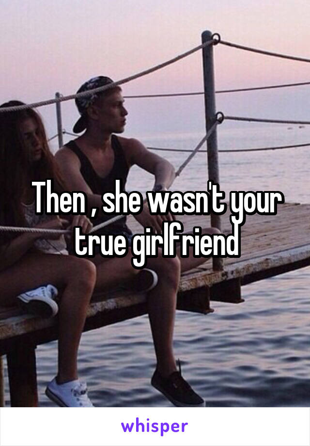 Then , she wasn't your true girlfriend