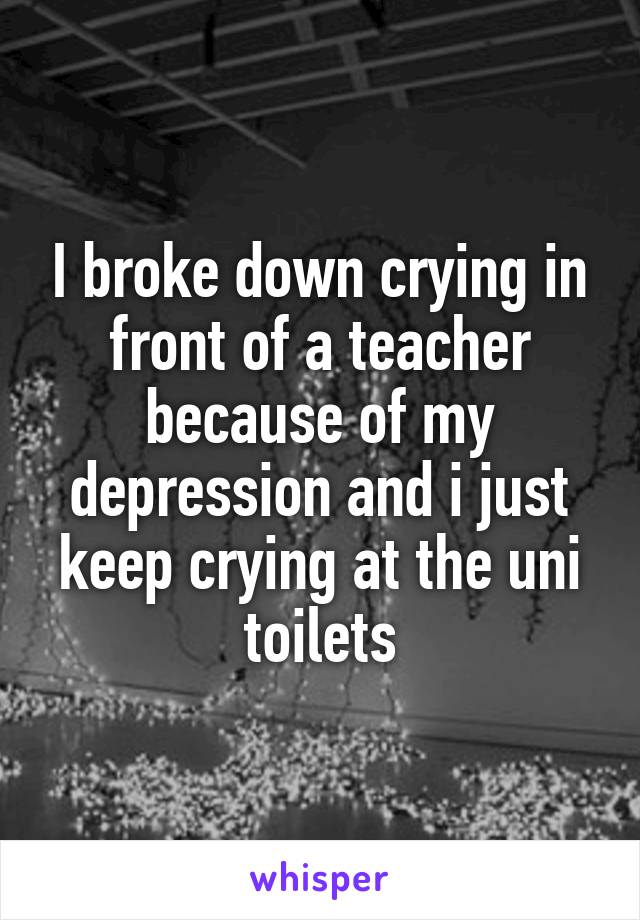 I broke down crying in front of a teacher because of my depression and i just keep crying at the uni toilets
