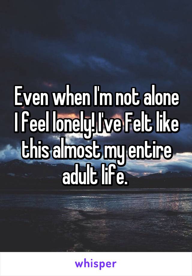 Even when I'm not alone I feel lonely! I've Felt like this almost my entire adult life. 