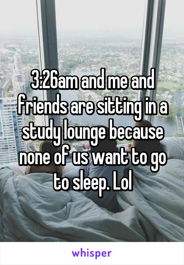 3:26am and me and friends are sitting in a study lounge because none of us want to go to sleep. Lol